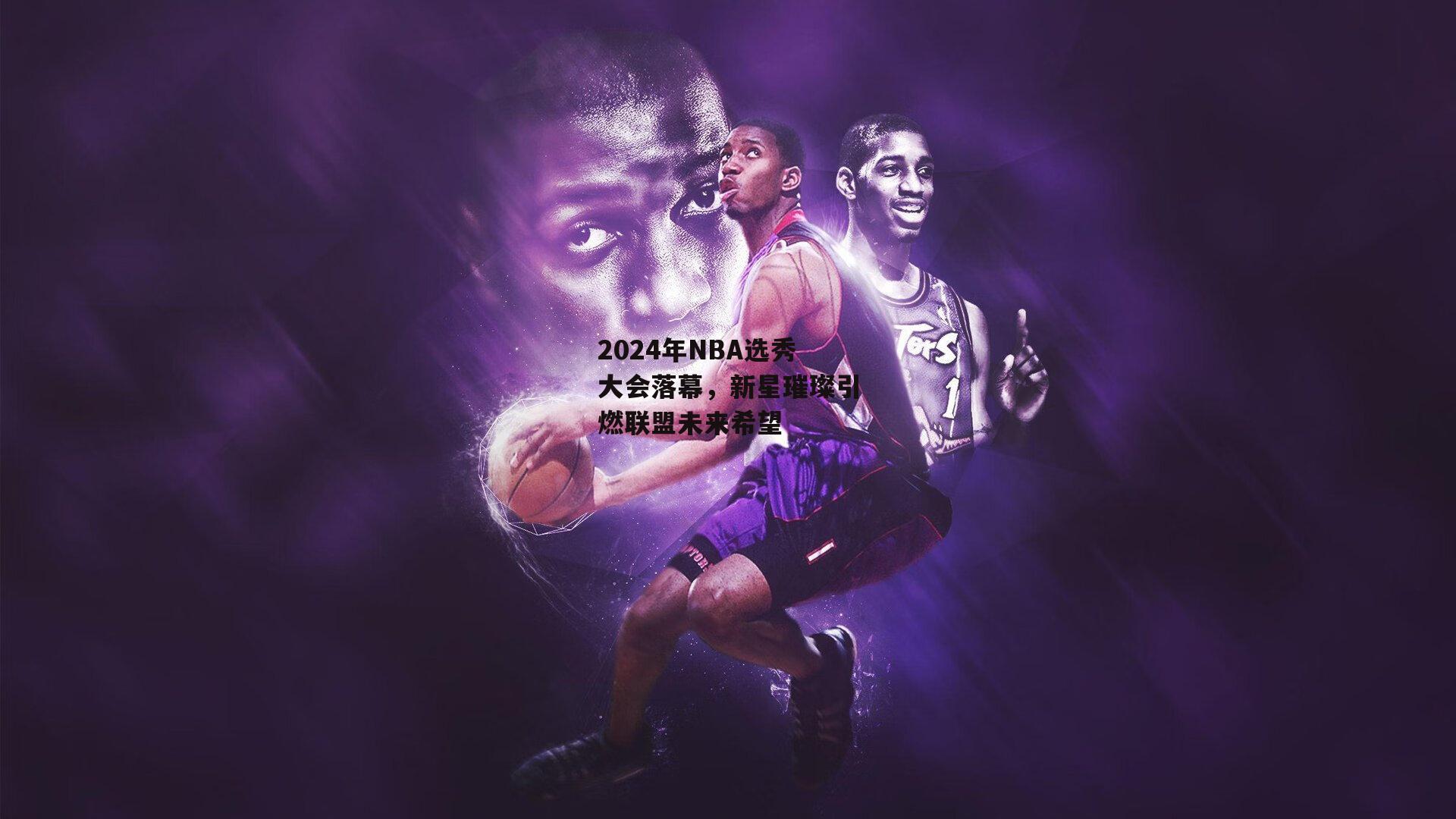 2024年NBA选秀大会落幕，新星璀璨引燃联盟未来希望